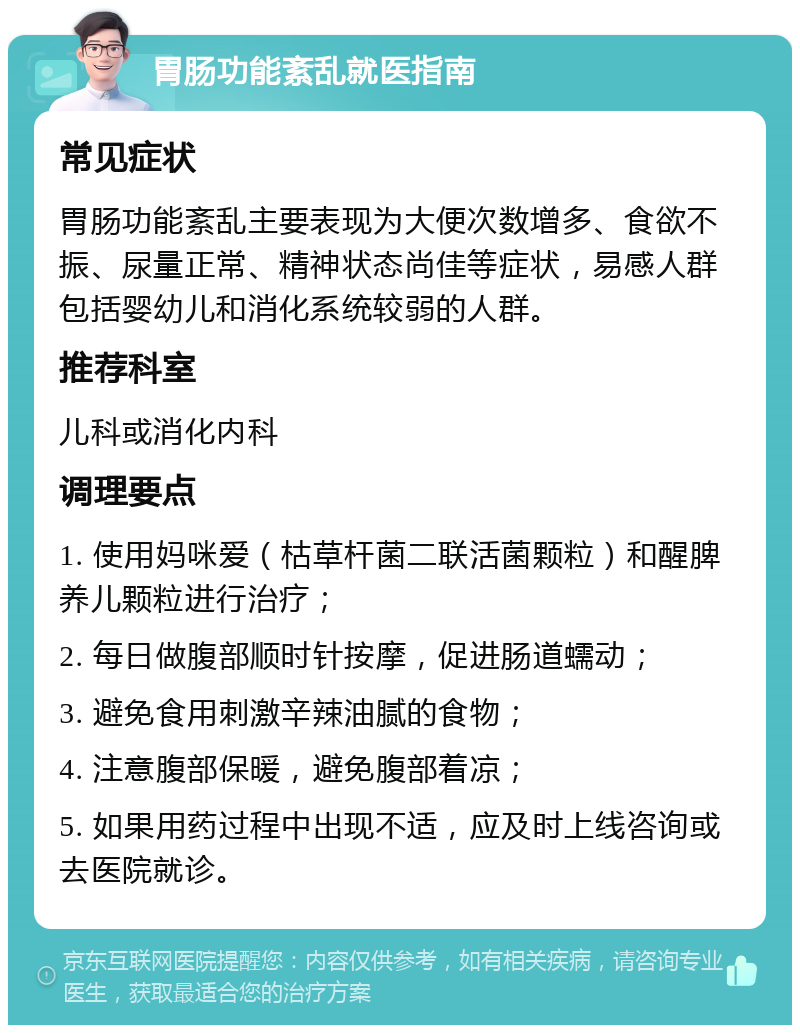 胃肠功能紊乱就医指南 常见症状 胃肠功能紊乱主要表现为大便次数增多、食欲不振、尿量正常、精神状态尚佳等症状，易感人群包括婴幼儿和消化系统较弱的人群。 推荐科室 儿科或消化内科 调理要点 1. 使用妈咪爱（枯草杆菌二联活菌颗粒）和醒脾养儿颗粒进行治疗； 2. 每日做腹部顺时针按摩，促进肠道蠕动； 3. 避免食用刺激辛辣油腻的食物； 4. 注意腹部保暖，避免腹部着凉； 5. 如果用药过程中出现不适，应及时上线咨询或去医院就诊。