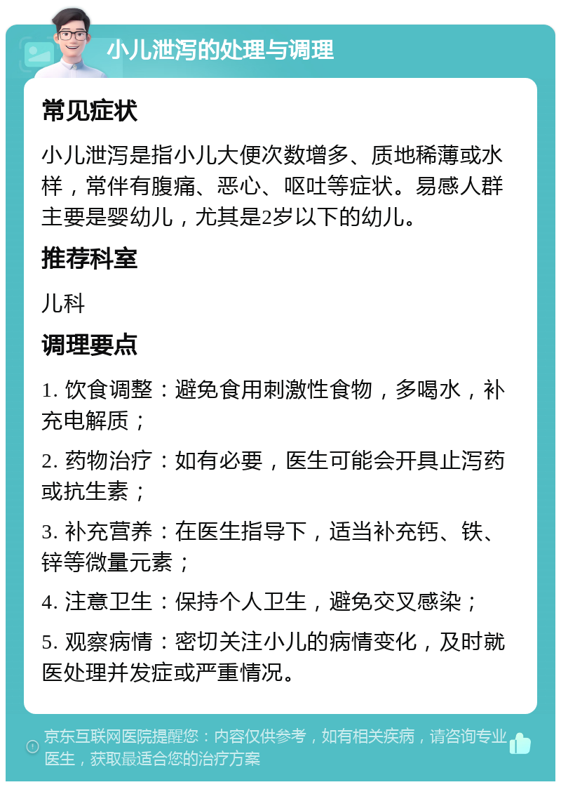 小儿泄泻的处理与调理 常见症状 小儿泄泻是指小儿大便次数增多、质地稀薄或水样，常伴有腹痛、恶心、呕吐等症状。易感人群主要是婴幼儿，尤其是2岁以下的幼儿。 推荐科室 儿科 调理要点 1. 饮食调整：避免食用刺激性食物，多喝水，补充电解质； 2. 药物治疗：如有必要，医生可能会开具止泻药或抗生素； 3. 补充营养：在医生指导下，适当补充钙、铁、锌等微量元素； 4. 注意卫生：保持个人卫生，避免交叉感染； 5. 观察病情：密切关注小儿的病情变化，及时就医处理并发症或严重情况。