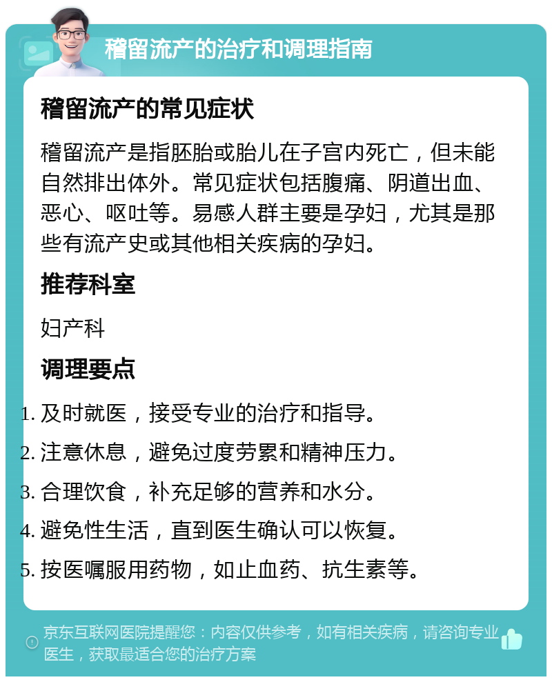 稽留流产的治疗和调理指南 稽留流产的常见症状 稽留流产是指胚胎或胎儿在子宫内死亡，但未能自然排出体外。常见症状包括腹痛、阴道出血、恶心、呕吐等。易感人群主要是孕妇，尤其是那些有流产史或其他相关疾病的孕妇。 推荐科室 妇产科 调理要点 及时就医，接受专业的治疗和指导。 注意休息，避免过度劳累和精神压力。 合理饮食，补充足够的营养和水分。 避免性生活，直到医生确认可以恢复。 按医嘱服用药物，如止血药、抗生素等。