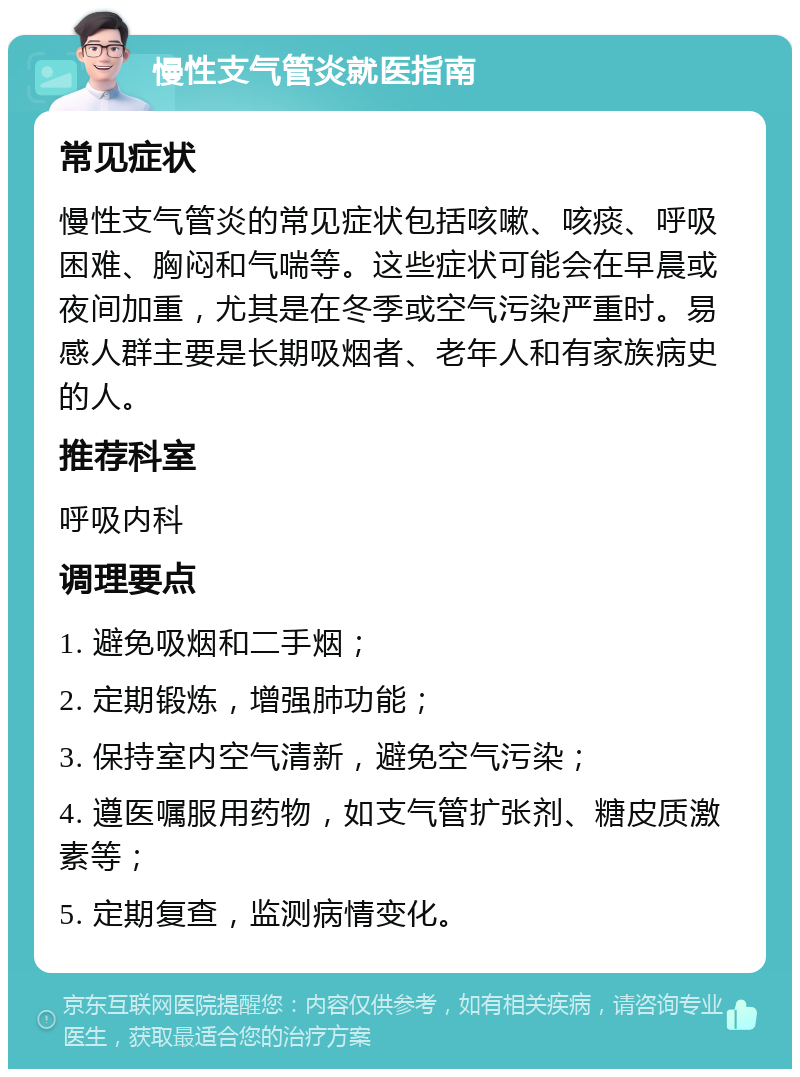 慢性支气管炎就医指南 常见症状 慢性支气管炎的常见症状包括咳嗽、咳痰、呼吸困难、胸闷和气喘等。这些症状可能会在早晨或夜间加重，尤其是在冬季或空气污染严重时。易感人群主要是长期吸烟者、老年人和有家族病史的人。 推荐科室 呼吸内科 调理要点 1. 避免吸烟和二手烟； 2. 定期锻炼，增强肺功能； 3. 保持室内空气清新，避免空气污染； 4. 遵医嘱服用药物，如支气管扩张剂、糖皮质激素等； 5. 定期复查，监测病情变化。