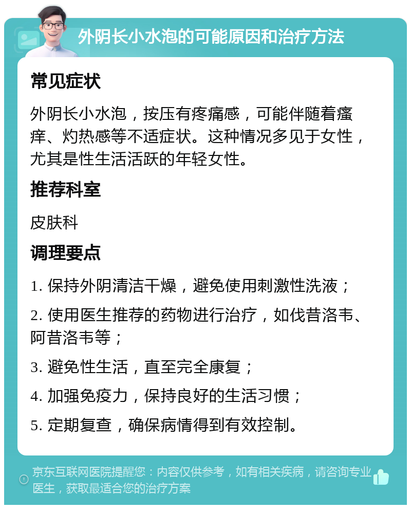 外阴长小水泡的可能原因和治疗方法 常见症状 外阴长小水泡，按压有疼痛感，可能伴随着瘙痒、灼热感等不适症状。这种情况多见于女性，尤其是性生活活跃的年轻女性。 推荐科室 皮肤科 调理要点 1. 保持外阴清洁干燥，避免使用刺激性洗液； 2. 使用医生推荐的药物进行治疗，如伐昔洛韦、阿昔洛韦等； 3. 避免性生活，直至完全康复； 4. 加强免疫力，保持良好的生活习惯； 5. 定期复查，确保病情得到有效控制。