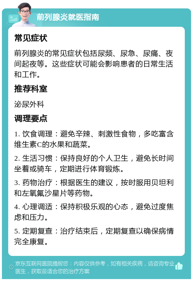 前列腺炎就医指南 常见症状 前列腺炎的常见症状包括尿频、尿急、尿痛、夜间起夜等。这些症状可能会影响患者的日常生活和工作。 推荐科室 泌尿外科 调理要点 1. 饮食调理：避免辛辣、刺激性食物，多吃富含维生素C的水果和蔬菜。 2. 生活习惯：保持良好的个人卫生，避免长时间坐着或骑车，定期进行体育锻炼。 3. 药物治疗：根据医生的建议，按时服用贝坦利和左氧氟沙星片等药物。 4. 心理调适：保持积极乐观的心态，避免过度焦虑和压力。 5. 定期复查：治疗结束后，定期复查以确保病情完全康复。