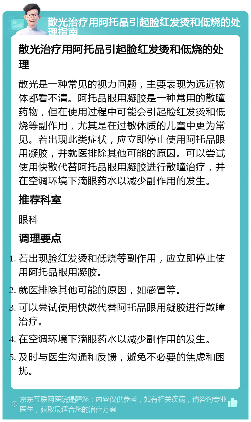 散光治疗用阿托品引起脸红发烫和低烧的处理指南 散光治疗用阿托品引起脸红发烫和低烧的处理 散光是一种常见的视力问题，主要表现为远近物体都看不清。阿托品眼用凝胶是一种常用的散瞳药物，但在使用过程中可能会引起脸红发烫和低烧等副作用，尤其是在过敏体质的儿童中更为常见。若出现此类症状，应立即停止使用阿托品眼用凝胶，并就医排除其他可能的原因。可以尝试使用快散代替阿托品眼用凝胶进行散瞳治疗，并在空调环境下滴眼药水以减少副作用的发生。 推荐科室 眼科 调理要点 若出现脸红发烫和低烧等副作用，应立即停止使用阿托品眼用凝胶。 就医排除其他可能的原因，如感冒等。 可以尝试使用快散代替阿托品眼用凝胶进行散瞳治疗。 在空调环境下滴眼药水以减少副作用的发生。 及时与医生沟通和反馈，避免不必要的焦虑和困扰。