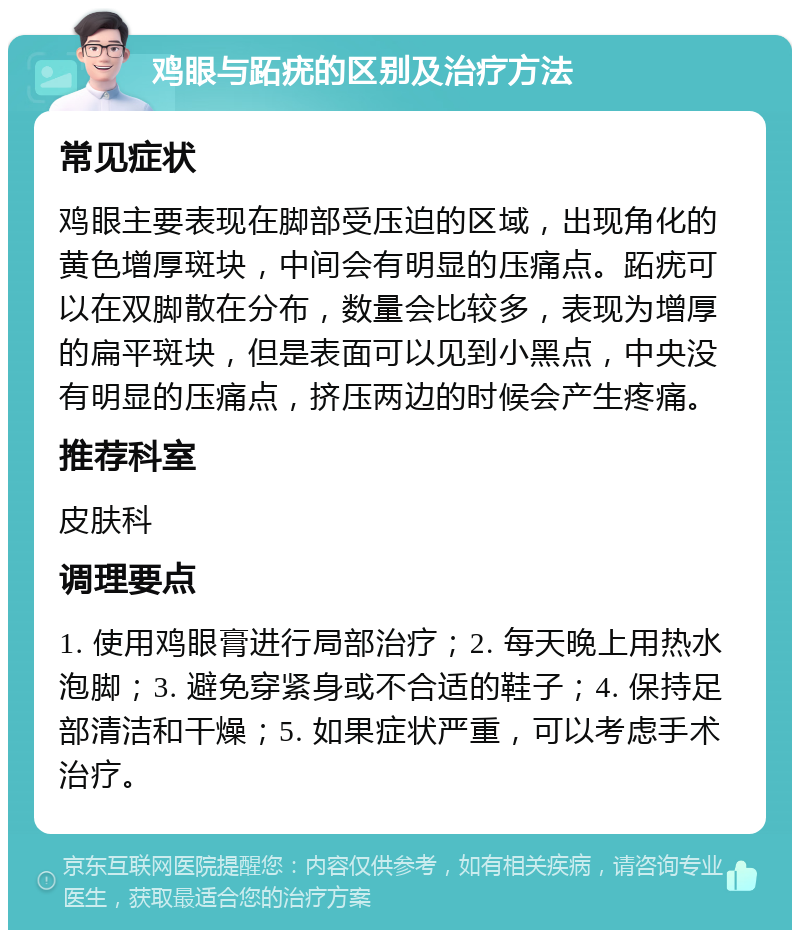 鸡眼与跖疣的区别及治疗方法 常见症状 鸡眼主要表现在脚部受压迫的区域，出现角化的黄色增厚斑块，中间会有明显的压痛点。跖疣可以在双脚散在分布，数量会比较多，表现为增厚的扁平斑块，但是表面可以见到小黑点，中央没有明显的压痛点，挤压两边的时候会产生疼痛。 推荐科室 皮肤科 调理要点 1. 使用鸡眼膏进行局部治疗；2. 每天晚上用热水泡脚；3. 避免穿紧身或不合适的鞋子；4. 保持足部清洁和干燥；5. 如果症状严重，可以考虑手术治疗。