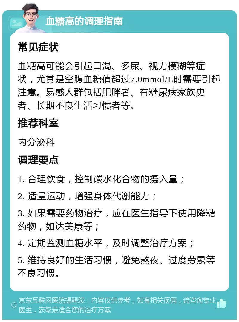 血糖高的调理指南 常见症状 血糖高可能会引起口渴、多尿、视力模糊等症状，尤其是空腹血糖值超过7.0mmol/L时需要引起注意。易感人群包括肥胖者、有糖尿病家族史者、长期不良生活习惯者等。 推荐科室 内分泌科 调理要点 1. 合理饮食，控制碳水化合物的摄入量； 2. 适量运动，增强身体代谢能力； 3. 如果需要药物治疗，应在医生指导下使用降糖药物，如达美康等； 4. 定期监测血糖水平，及时调整治疗方案； 5. 维持良好的生活习惯，避免熬夜、过度劳累等不良习惯。