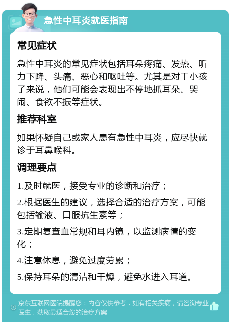 急性中耳炎就医指南 常见症状 急性中耳炎的常见症状包括耳朵疼痛、发热、听力下降、头痛、恶心和呕吐等。尤其是对于小孩子来说，他们可能会表现出不停地抓耳朵、哭闹、食欲不振等症状。 推荐科室 如果怀疑自己或家人患有急性中耳炎，应尽快就诊于耳鼻喉科。 调理要点 1.及时就医，接受专业的诊断和治疗； 2.根据医生的建议，选择合适的治疗方案，可能包括输液、口服抗生素等； 3.定期复查血常规和耳内镜，以监测病情的变化； 4.注意休息，避免过度劳累； 5.保持耳朵的清洁和干燥，避免水进入耳道。