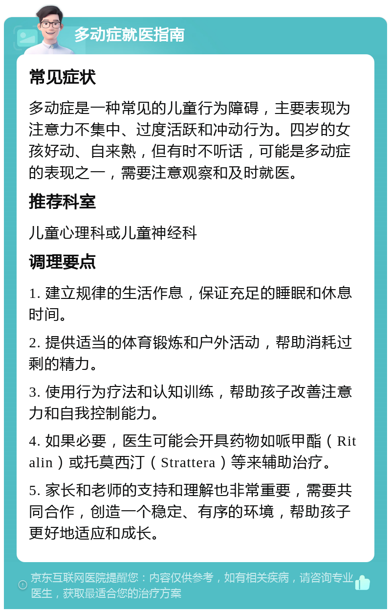 多动症就医指南 常见症状 多动症是一种常见的儿童行为障碍，主要表现为注意力不集中、过度活跃和冲动行为。四岁的女孩好动、自来熟，但有时不听话，可能是多动症的表现之一，需要注意观察和及时就医。 推荐科室 儿童心理科或儿童神经科 调理要点 1. 建立规律的生活作息，保证充足的睡眠和休息时间。 2. 提供适当的体育锻炼和户外活动，帮助消耗过剩的精力。 3. 使用行为疗法和认知训练，帮助孩子改善注意力和自我控制能力。 4. 如果必要，医生可能会开具药物如哌甲酯（Ritalin）或托莫西汀（Strattera）等来辅助治疗。 5. 家长和老师的支持和理解也非常重要，需要共同合作，创造一个稳定、有序的环境，帮助孩子更好地适应和成长。