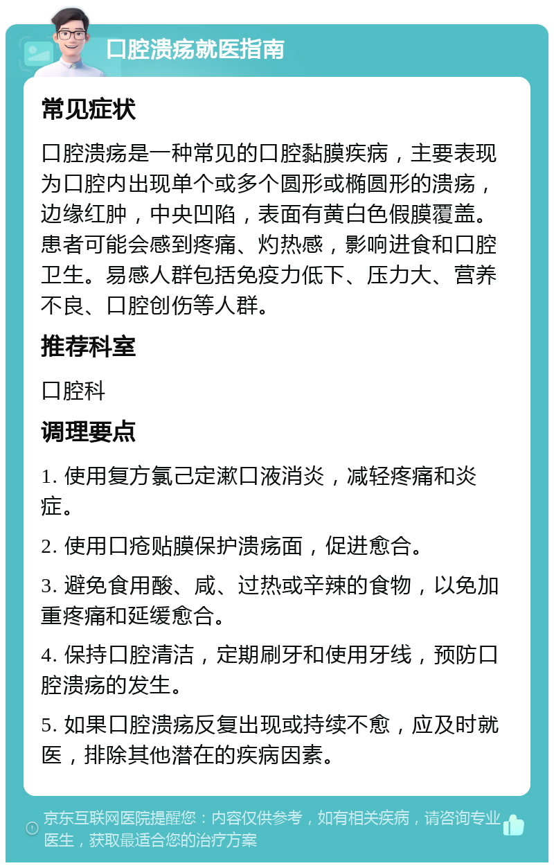 口腔溃疡就医指南 常见症状 口腔溃疡是一种常见的口腔黏膜疾病，主要表现为口腔内出现单个或多个圆形或椭圆形的溃疡，边缘红肿，中央凹陷，表面有黄白色假膜覆盖。患者可能会感到疼痛、灼热感，影响进食和口腔卫生。易感人群包括免疫力低下、压力大、营养不良、口腔创伤等人群。 推荐科室 口腔科 调理要点 1. 使用复方氯己定漱口液消炎，减轻疼痛和炎症。 2. 使用口疮贴膜保护溃疡面，促进愈合。 3. 避免食用酸、咸、过热或辛辣的食物，以免加重疼痛和延缓愈合。 4. 保持口腔清洁，定期刷牙和使用牙线，预防口腔溃疡的发生。 5. 如果口腔溃疡反复出现或持续不愈，应及时就医，排除其他潜在的疾病因素。