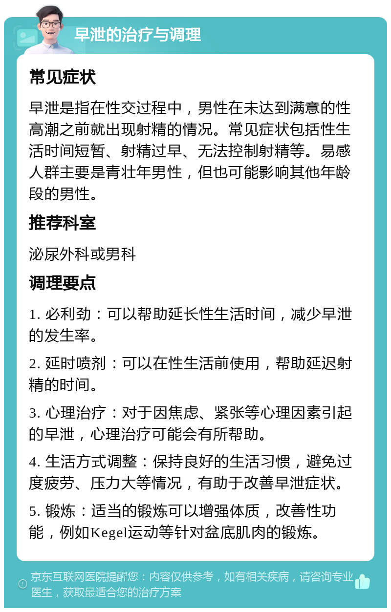 早泄的治疗与调理 常见症状 早泄是指在性交过程中，男性在未达到满意的性高潮之前就出现射精的情况。常见症状包括性生活时间短暂、射精过早、无法控制射精等。易感人群主要是青壮年男性，但也可能影响其他年龄段的男性。 推荐科室 泌尿外科或男科 调理要点 1. 必利劲：可以帮助延长性生活时间，减少早泄的发生率。 2. 延时喷剂：可以在性生活前使用，帮助延迟射精的时间。 3. 心理治疗：对于因焦虑、紧张等心理因素引起的早泄，心理治疗可能会有所帮助。 4. 生活方式调整：保持良好的生活习惯，避免过度疲劳、压力大等情况，有助于改善早泄症状。 5. 锻炼：适当的锻炼可以增强体质，改善性功能，例如Kegel运动等针对盆底肌肉的锻炼。