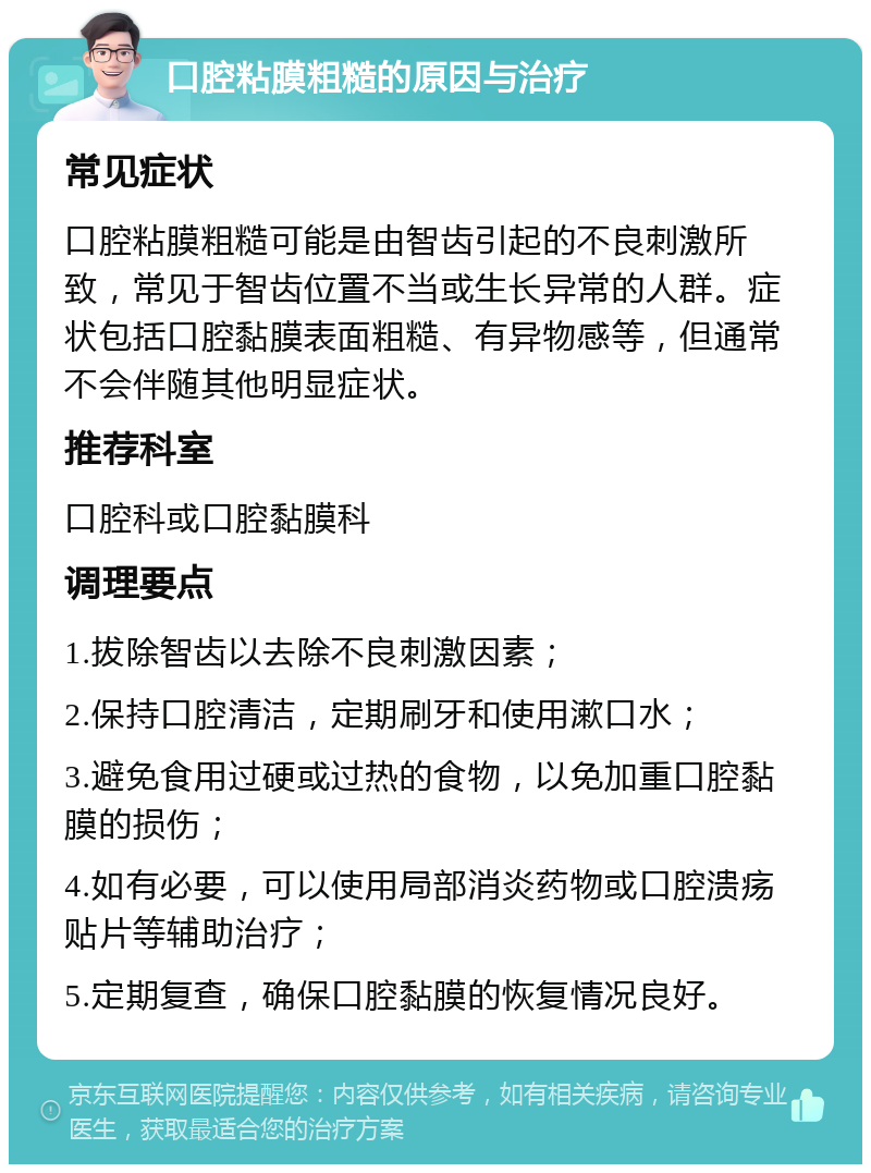 口腔粘膜粗糙的原因与治疗 常见症状 口腔粘膜粗糙可能是由智齿引起的不良刺激所致，常见于智齿位置不当或生长异常的人群。症状包括口腔黏膜表面粗糙、有异物感等，但通常不会伴随其他明显症状。 推荐科室 口腔科或口腔黏膜科 调理要点 1.拔除智齿以去除不良刺激因素； 2.保持口腔清洁，定期刷牙和使用漱口水； 3.避免食用过硬或过热的食物，以免加重口腔黏膜的损伤； 4.如有必要，可以使用局部消炎药物或口腔溃疡贴片等辅助治疗； 5.定期复查，确保口腔黏膜的恢复情况良好。