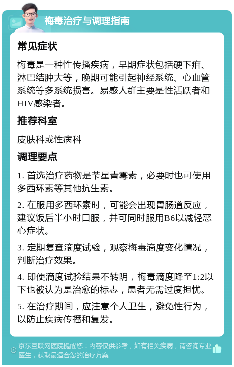 梅毒治疗与调理指南 常见症状 梅毒是一种性传播疾病，早期症状包括硬下疳、淋巴结肿大等，晚期可能引起神经系统、心血管系统等多系统损害。易感人群主要是性活跃者和HIV感染者。 推荐科室 皮肤科或性病科 调理要点 1. 首选治疗药物是苄星青霉素，必要时也可使用多西环素等其他抗生素。 2. 在服用多西环素时，可能会出现胃肠道反应，建议饭后半小时口服，并可同时服用B6以减轻恶心症状。 3. 定期复查滴度试验，观察梅毒滴度变化情况，判断治疗效果。 4. 即使滴度试验结果不转阴，梅毒滴度降至1:2以下也被认为是治愈的标志，患者无需过度担忧。 5. 在治疗期间，应注意个人卫生，避免性行为，以防止疾病传播和复发。