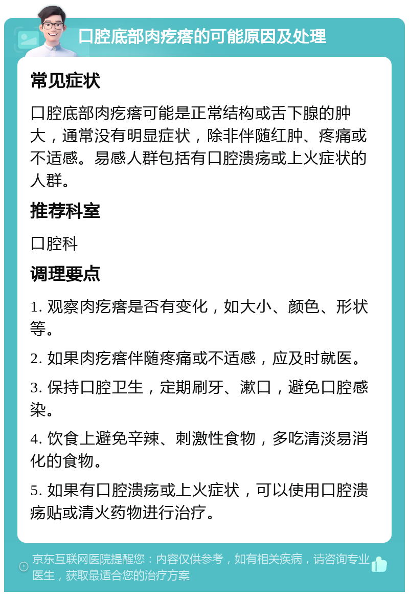 口腔底部肉疙瘩的可能原因及处理 常见症状 口腔底部肉疙瘩可能是正常结构或舌下腺的肿大，通常没有明显症状，除非伴随红肿、疼痛或不适感。易感人群包括有口腔溃疡或上火症状的人群。 推荐科室 口腔科 调理要点 1. 观察肉疙瘩是否有变化，如大小、颜色、形状等。 2. 如果肉疙瘩伴随疼痛或不适感，应及时就医。 3. 保持口腔卫生，定期刷牙、漱口，避免口腔感染。 4. 饮食上避免辛辣、刺激性食物，多吃清淡易消化的食物。 5. 如果有口腔溃疡或上火症状，可以使用口腔溃疡贴或清火药物进行治疗。