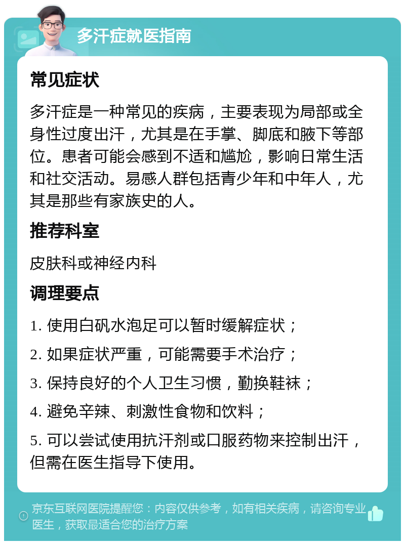 多汗症就医指南 常见症状 多汗症是一种常见的疾病，主要表现为局部或全身性过度出汗，尤其是在手掌、脚底和腋下等部位。患者可能会感到不适和尴尬，影响日常生活和社交活动。易感人群包括青少年和中年人，尤其是那些有家族史的人。 推荐科室 皮肤科或神经内科 调理要点 1. 使用白矾水泡足可以暂时缓解症状； 2. 如果症状严重，可能需要手术治疗； 3. 保持良好的个人卫生习惯，勤换鞋袜； 4. 避免辛辣、刺激性食物和饮料； 5. 可以尝试使用抗汗剂或口服药物来控制出汗，但需在医生指导下使用。