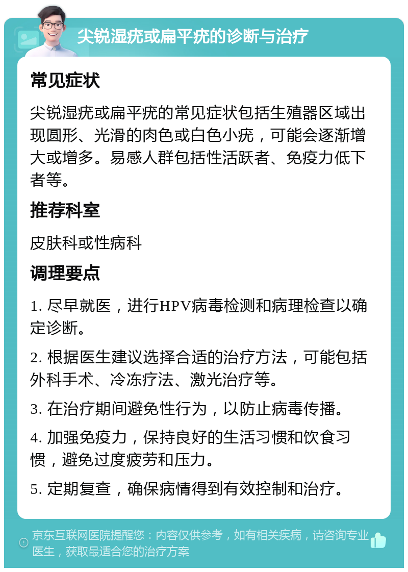 尖锐湿疣或扁平疣的诊断与治疗 常见症状 尖锐湿疣或扁平疣的常见症状包括生殖器区域出现圆形、光滑的肉色或白色小疣，可能会逐渐增大或增多。易感人群包括性活跃者、免疫力低下者等。 推荐科室 皮肤科或性病科 调理要点 1. 尽早就医，进行HPV病毒检测和病理检查以确定诊断。 2. 根据医生建议选择合适的治疗方法，可能包括外科手术、冷冻疗法、激光治疗等。 3. 在治疗期间避免性行为，以防止病毒传播。 4. 加强免疫力，保持良好的生活习惯和饮食习惯，避免过度疲劳和压力。 5. 定期复查，确保病情得到有效控制和治疗。