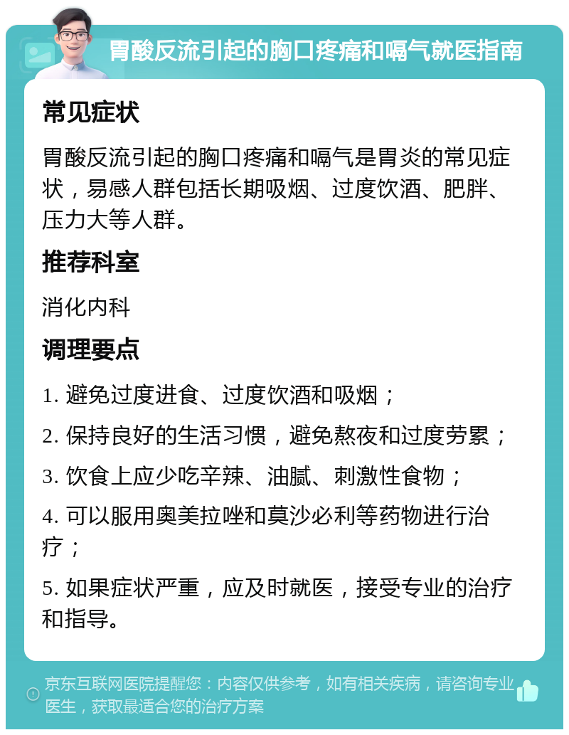 胃酸反流引起的胸口疼痛和嗝气就医指南 常见症状 胃酸反流引起的胸口疼痛和嗝气是胃炎的常见症状，易感人群包括长期吸烟、过度饮酒、肥胖、压力大等人群。 推荐科室 消化内科 调理要点 1. 避免过度进食、过度饮酒和吸烟； 2. 保持良好的生活习惯，避免熬夜和过度劳累； 3. 饮食上应少吃辛辣、油腻、刺激性食物； 4. 可以服用奥美拉唑和莫沙必利等药物进行治疗； 5. 如果症状严重，应及时就医，接受专业的治疗和指导。