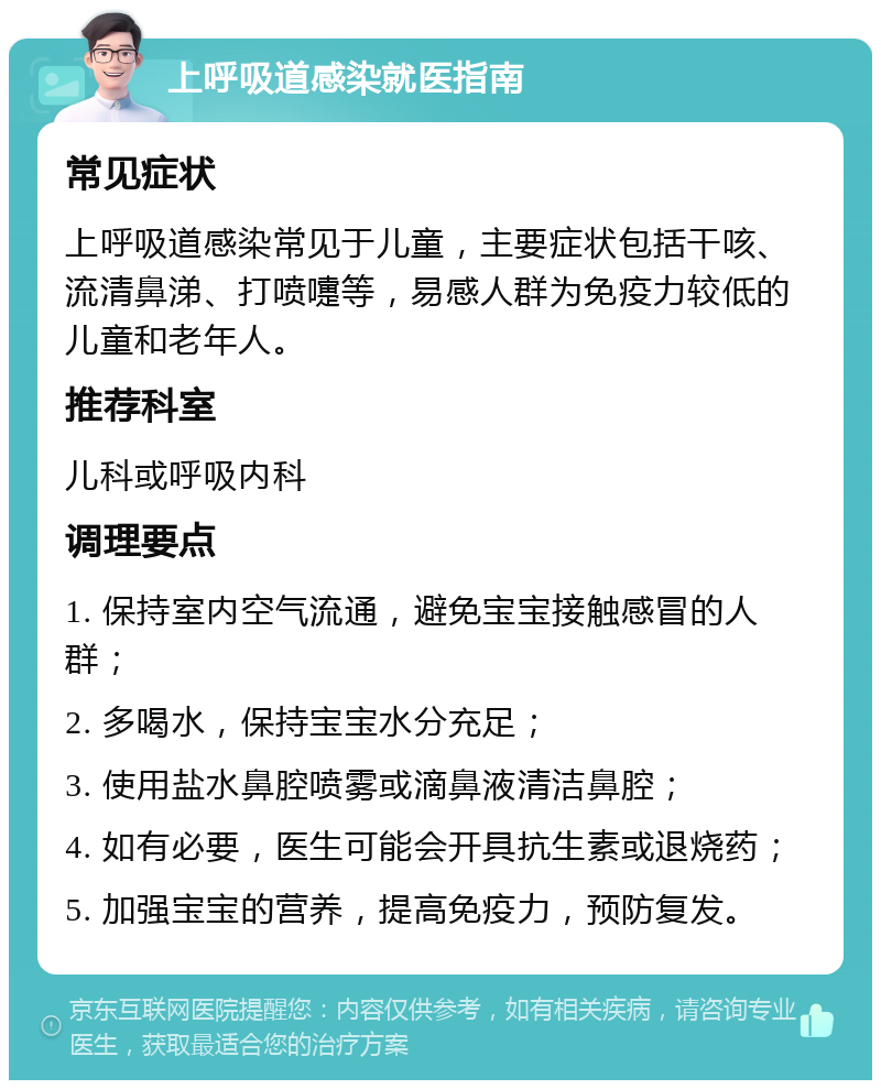 上呼吸道感染就医指南 常见症状 上呼吸道感染常见于儿童，主要症状包括干咳、流清鼻涕、打喷嚏等，易感人群为免疫力较低的儿童和老年人。 推荐科室 儿科或呼吸内科 调理要点 1. 保持室内空气流通，避免宝宝接触感冒的人群； 2. 多喝水，保持宝宝水分充足； 3. 使用盐水鼻腔喷雾或滴鼻液清洁鼻腔； 4. 如有必要，医生可能会开具抗生素或退烧药； 5. 加强宝宝的营养，提高免疫力，预防复发。