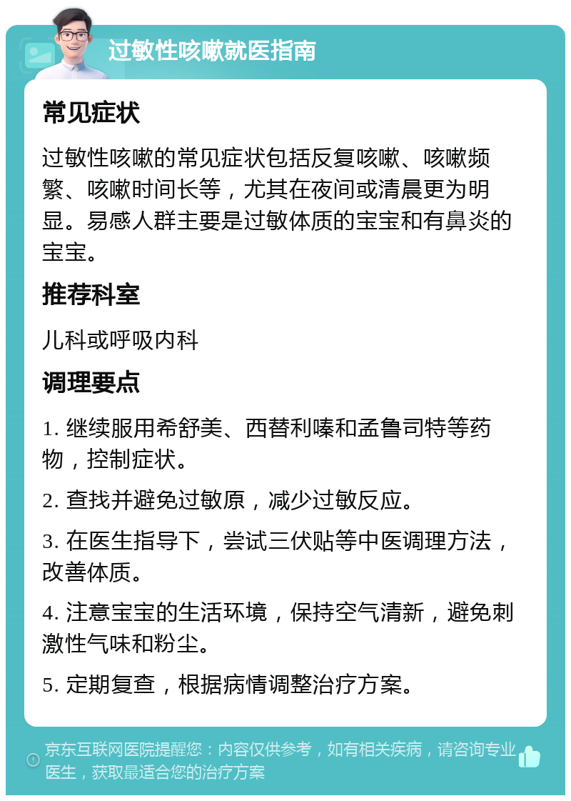 过敏性咳嗽就医指南 常见症状 过敏性咳嗽的常见症状包括反复咳嗽、咳嗽频繁、咳嗽时间长等，尤其在夜间或清晨更为明显。易感人群主要是过敏体质的宝宝和有鼻炎的宝宝。 推荐科室 儿科或呼吸内科 调理要点 1. 继续服用希舒美、西替利嗪和孟鲁司特等药物，控制症状。 2. 查找并避免过敏原，减少过敏反应。 3. 在医生指导下，尝试三伏贴等中医调理方法，改善体质。 4. 注意宝宝的生活环境，保持空气清新，避免刺激性气味和粉尘。 5. 定期复查，根据病情调整治疗方案。