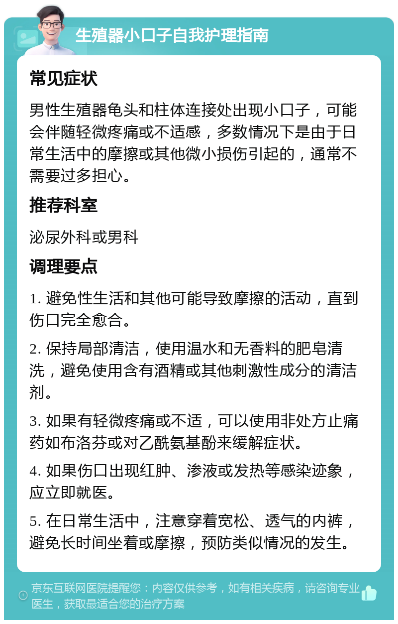 生殖器小口子自我护理指南 常见症状 男性生殖器龟头和柱体连接处出现小口子，可能会伴随轻微疼痛或不适感，多数情况下是由于日常生活中的摩擦或其他微小损伤引起的，通常不需要过多担心。 推荐科室 泌尿外科或男科 调理要点 1. 避免性生活和其他可能导致摩擦的活动，直到伤口完全愈合。 2. 保持局部清洁，使用温水和无香料的肥皂清洗，避免使用含有酒精或其他刺激性成分的清洁剂。 3. 如果有轻微疼痛或不适，可以使用非处方止痛药如布洛芬或对乙酰氨基酚来缓解症状。 4. 如果伤口出现红肿、渗液或发热等感染迹象，应立即就医。 5. 在日常生活中，注意穿着宽松、透气的内裤，避免长时间坐着或摩擦，预防类似情况的发生。