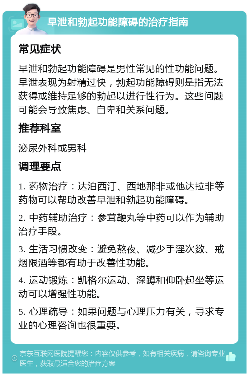 早泄和勃起功能障碍的治疗指南 常见症状 早泄和勃起功能障碍是男性常见的性功能问题。早泄表现为射精过快，勃起功能障碍则是指无法获得或维持足够的勃起以进行性行为。这些问题可能会导致焦虑、自卑和关系问题。 推荐科室 泌尿外科或男科 调理要点 1. 药物治疗：达泊西汀、西地那非或他达拉非等药物可以帮助改善早泄和勃起功能障碍。 2. 中药辅助治疗：参茸鞭丸等中药可以作为辅助治疗手段。 3. 生活习惯改变：避免熬夜、减少手淫次数、戒烟限酒等都有助于改善性功能。 4. 运动锻炼：凯格尔运动、深蹲和仰卧起坐等运动可以增强性功能。 5. 心理疏导：如果问题与心理压力有关，寻求专业的心理咨询也很重要。