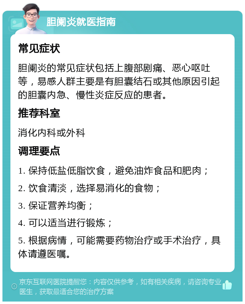 胆阑炎就医指南 常见症状 胆阑炎的常见症状包括上腹部剧痛、恶心呕吐等，易感人群主要是有胆囊结石或其他原因引起的胆囊内急、慢性炎症反应的患者。 推荐科室 消化内科或外科 调理要点 1. 保持低盐低脂饮食，避免油炸食品和肥肉； 2. 饮食清淡，选择易消化的食物； 3. 保证营养均衡； 4. 可以适当进行锻炼； 5. 根据病情，可能需要药物治疗或手术治疗，具体请遵医嘱。