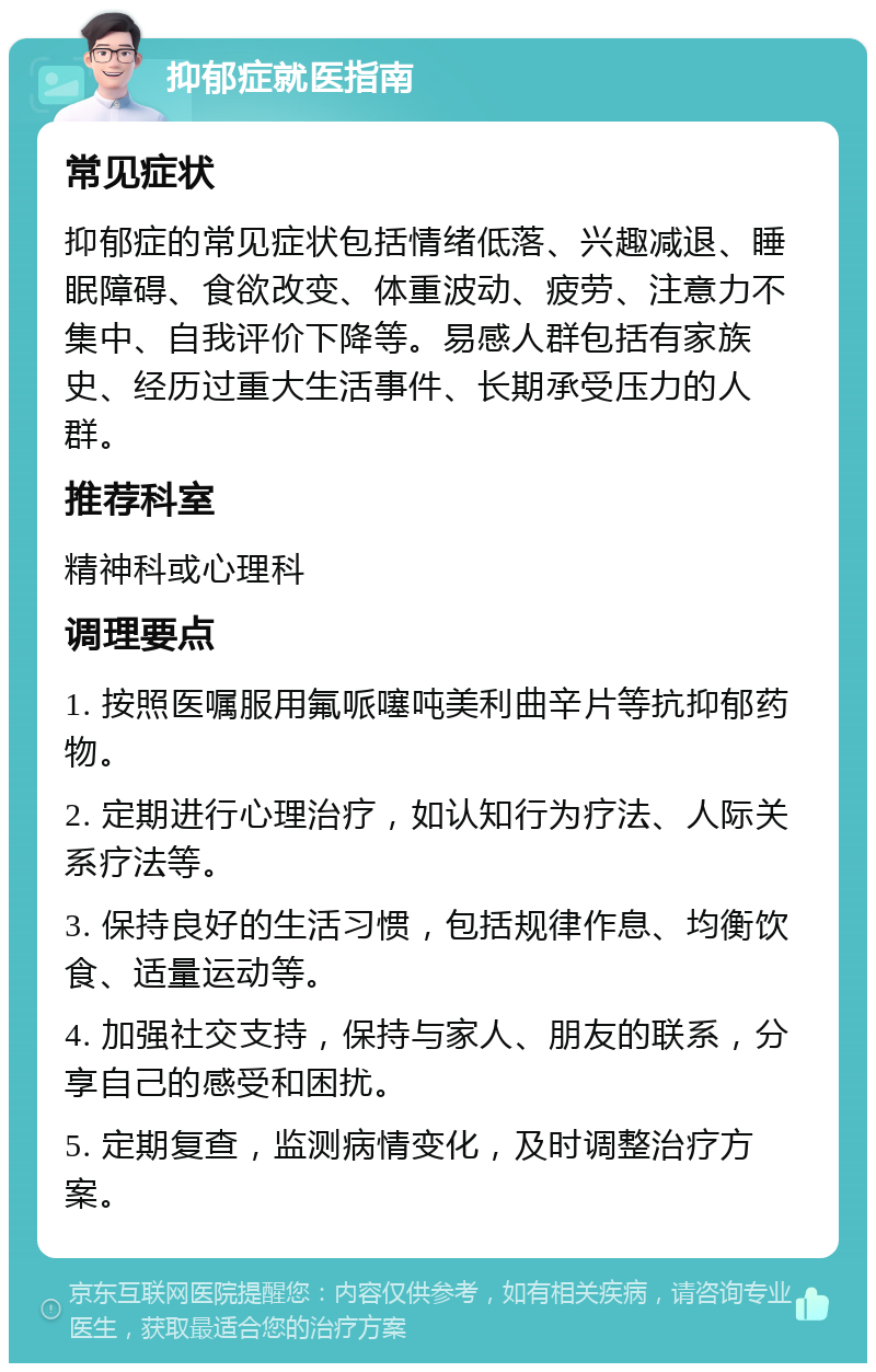 抑郁症就医指南 常见症状 抑郁症的常见症状包括情绪低落、兴趣减退、睡眠障碍、食欲改变、体重波动、疲劳、注意力不集中、自我评价下降等。易感人群包括有家族史、经历过重大生活事件、长期承受压力的人群。 推荐科室 精神科或心理科 调理要点 1. 按照医嘱服用氟哌噻吨美利曲辛片等抗抑郁药物。 2. 定期进行心理治疗，如认知行为疗法、人际关系疗法等。 3. 保持良好的生活习惯，包括规律作息、均衡饮食、适量运动等。 4. 加强社交支持，保持与家人、朋友的联系，分享自己的感受和困扰。 5. 定期复查，监测病情变化，及时调整治疗方案。