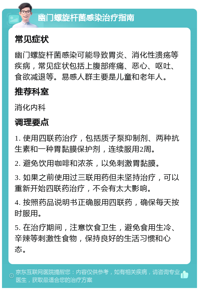 幽门螺旋杆菌感染治疗指南 常见症状 幽门螺旋杆菌感染可能导致胃炎、消化性溃疡等疾病，常见症状包括上腹部疼痛、恶心、呕吐、食欲减退等。易感人群主要是儿童和老年人。 推荐科室 消化内科 调理要点 1. 使用四联药治疗，包括质子泵抑制剂、两种抗生素和一种胃黏膜保护剂，连续服用2周。 2. 避免饮用咖啡和浓茶，以免刺激胃黏膜。 3. 如果之前使用过三联用药但未坚持治疗，可以重新开始四联药治疗，不会有太大影响。 4. 按照药品说明书正确服用四联药，确保每天按时服用。 5. 在治疗期间，注意饮食卫生，避免食用生冷、辛辣等刺激性食物，保持良好的生活习惯和心态。