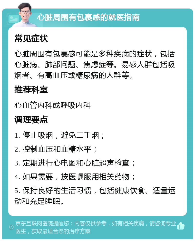 心脏周围有包裹感的就医指南 常见症状 心脏周围有包裹感可能是多种疾病的症状，包括心脏病、肺部问题、焦虑症等。易感人群包括吸烟者、有高血压或糖尿病的人群等。 推荐科室 心血管内科或呼吸内科 调理要点 1. 停止吸烟，避免二手烟； 2. 控制血压和血糖水平； 3. 定期进行心电图和心脏超声检查； 4. 如果需要，按医嘱服用相关药物； 5. 保持良好的生活习惯，包括健康饮食、适量运动和充足睡眠。