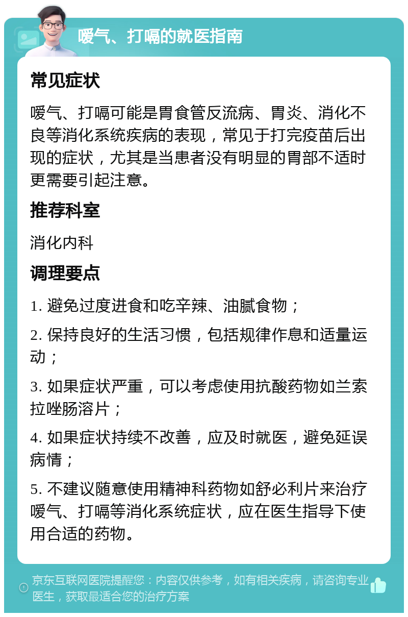 嗳气、打嗝的就医指南 常见症状 嗳气、打嗝可能是胃食管反流病、胃炎、消化不良等消化系统疾病的表现，常见于打完疫苗后出现的症状，尤其是当患者没有明显的胃部不适时更需要引起注意。 推荐科室 消化内科 调理要点 1. 避免过度进食和吃辛辣、油腻食物； 2. 保持良好的生活习惯，包括规律作息和适量运动； 3. 如果症状严重，可以考虑使用抗酸药物如兰索拉唑肠溶片； 4. 如果症状持续不改善，应及时就医，避免延误病情； 5. 不建议随意使用精神科药物如舒必利片来治疗嗳气、打嗝等消化系统症状，应在医生指导下使用合适的药物。