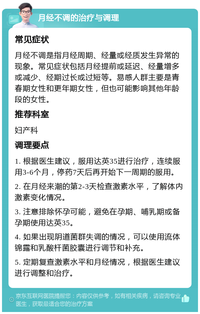 月经不调的治疗与调理 常见症状 月经不调是指月经周期、经量或经质发生异常的现象。常见症状包括月经提前或延迟、经量增多或减少、经期过长或过短等。易感人群主要是青春期女性和更年期女性，但也可能影响其他年龄段的女性。 推荐科室 妇产科 调理要点 1. 根据医生建议，服用达英35进行治疗，连续服用3-6个月，停药7天后再开始下一周期的服用。 2. 在月经来潮的第2-3天检查激素水平，了解体内激素变化情况。 3. 注意排除怀孕可能，避免在孕期、哺乳期或备孕期使用达英35。 4. 如果出现阴道菌群失调的情况，可以使用流体锦露和乳酸杆菌胶囊进行调节和补充。 5. 定期复查激素水平和月经情况，根据医生建议进行调整和治疗。