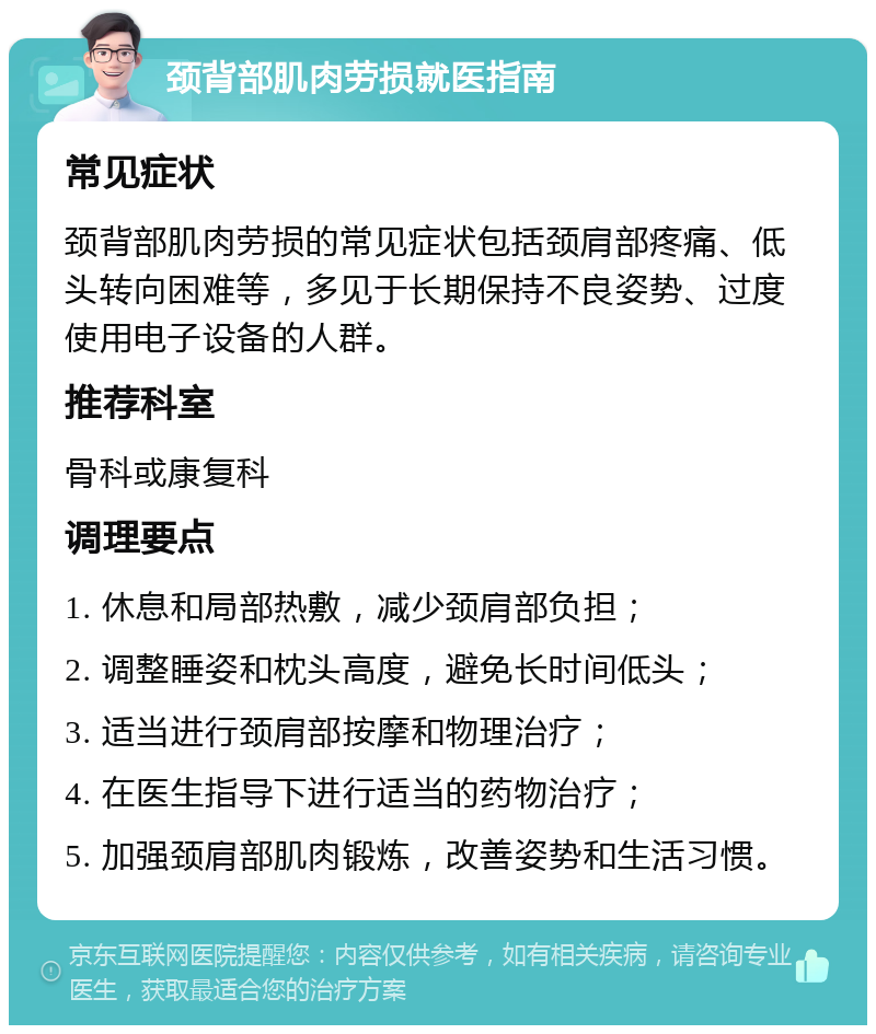 颈背部肌肉劳损就医指南 常见症状 颈背部肌肉劳损的常见症状包括颈肩部疼痛、低头转向困难等，多见于长期保持不良姿势、过度使用电子设备的人群。 推荐科室 骨科或康复科 调理要点 1. 休息和局部热敷，减少颈肩部负担； 2. 调整睡姿和枕头高度，避免长时间低头； 3. 适当进行颈肩部按摩和物理治疗； 4. 在医生指导下进行适当的药物治疗； 5. 加强颈肩部肌肉锻炼，改善姿势和生活习惯。