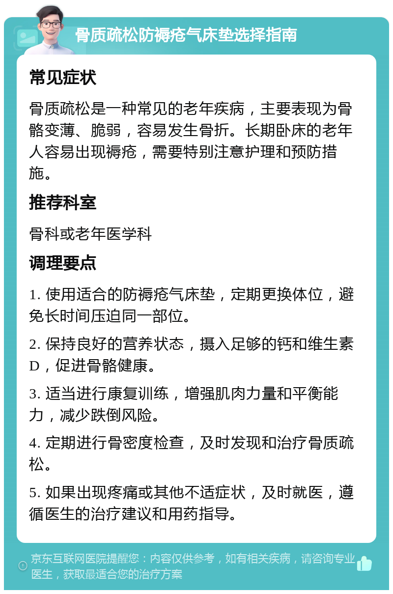 骨质疏松防褥疮气床垫选择指南 常见症状 骨质疏松是一种常见的老年疾病，主要表现为骨骼变薄、脆弱，容易发生骨折。长期卧床的老年人容易出现褥疮，需要特别注意护理和预防措施。 推荐科室 骨科或老年医学科 调理要点 1. 使用适合的防褥疮气床垫，定期更换体位，避免长时间压迫同一部位。 2. 保持良好的营养状态，摄入足够的钙和维生素D，促进骨骼健康。 3. 适当进行康复训练，增强肌肉力量和平衡能力，减少跌倒风险。 4. 定期进行骨密度检查，及时发现和治疗骨质疏松。 5. 如果出现疼痛或其他不适症状，及时就医，遵循医生的治疗建议和用药指导。