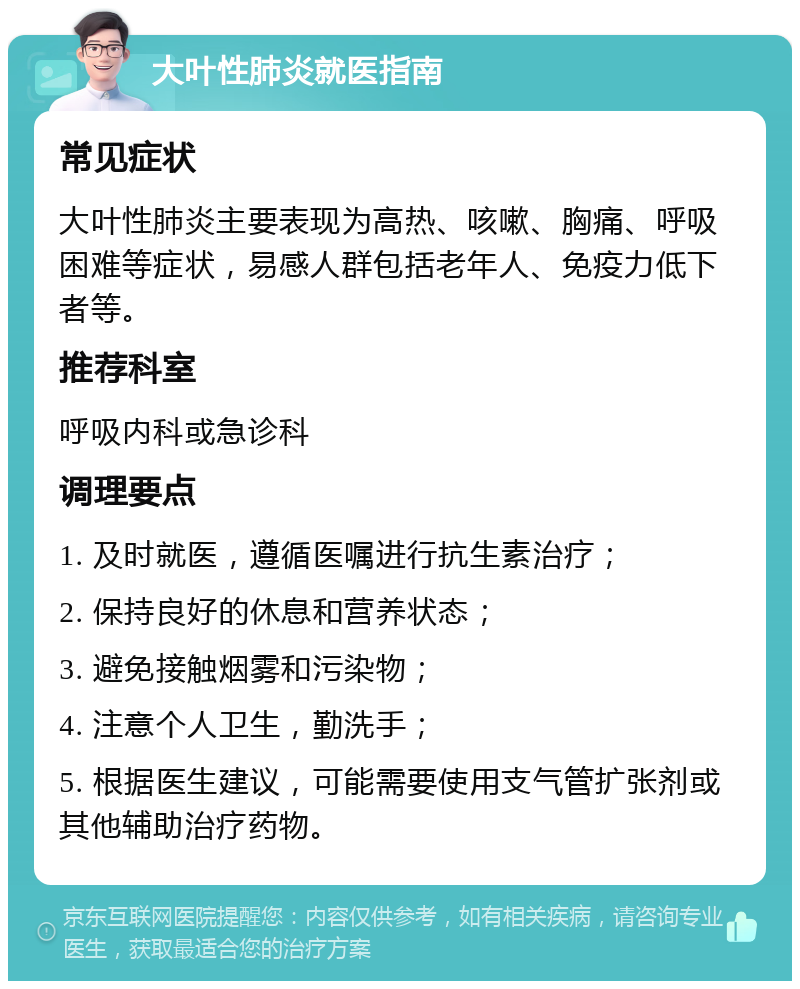 大叶性肺炎就医指南 常见症状 大叶性肺炎主要表现为高热、咳嗽、胸痛、呼吸困难等症状，易感人群包括老年人、免疫力低下者等。 推荐科室 呼吸内科或急诊科 调理要点 1. 及时就医，遵循医嘱进行抗生素治疗； 2. 保持良好的休息和营养状态； 3. 避免接触烟雾和污染物； 4. 注意个人卫生，勤洗手； 5. 根据医生建议，可能需要使用支气管扩张剂或其他辅助治疗药物。