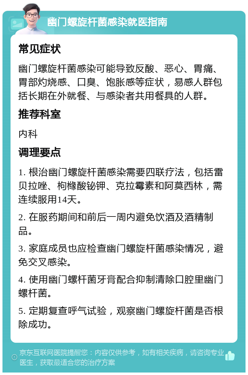 幽门螺旋杆菌感染就医指南 常见症状 幽门螺旋杆菌感染可能导致反酸、恶心、胃痛、胃部灼烧感、口臭、饱胀感等症状，易感人群包括长期在外就餐、与感染者共用餐具的人群。 推荐科室 内科 调理要点 1. 根治幽门螺旋杆菌感染需要四联疗法，包括雷贝拉唑、枸橼酸铋钾、克拉霉素和阿莫西林，需连续服用14天。 2. 在服药期间和前后一周内避免饮酒及酒精制品。 3. 家庭成员也应检查幽门螺旋杆菌感染情况，避免交叉感染。 4. 使用幽门螺杆菌牙膏配合抑制清除口腔里幽门螺杆菌。 5. 定期复查呼气试验，观察幽门螺旋杆菌是否根除成功。