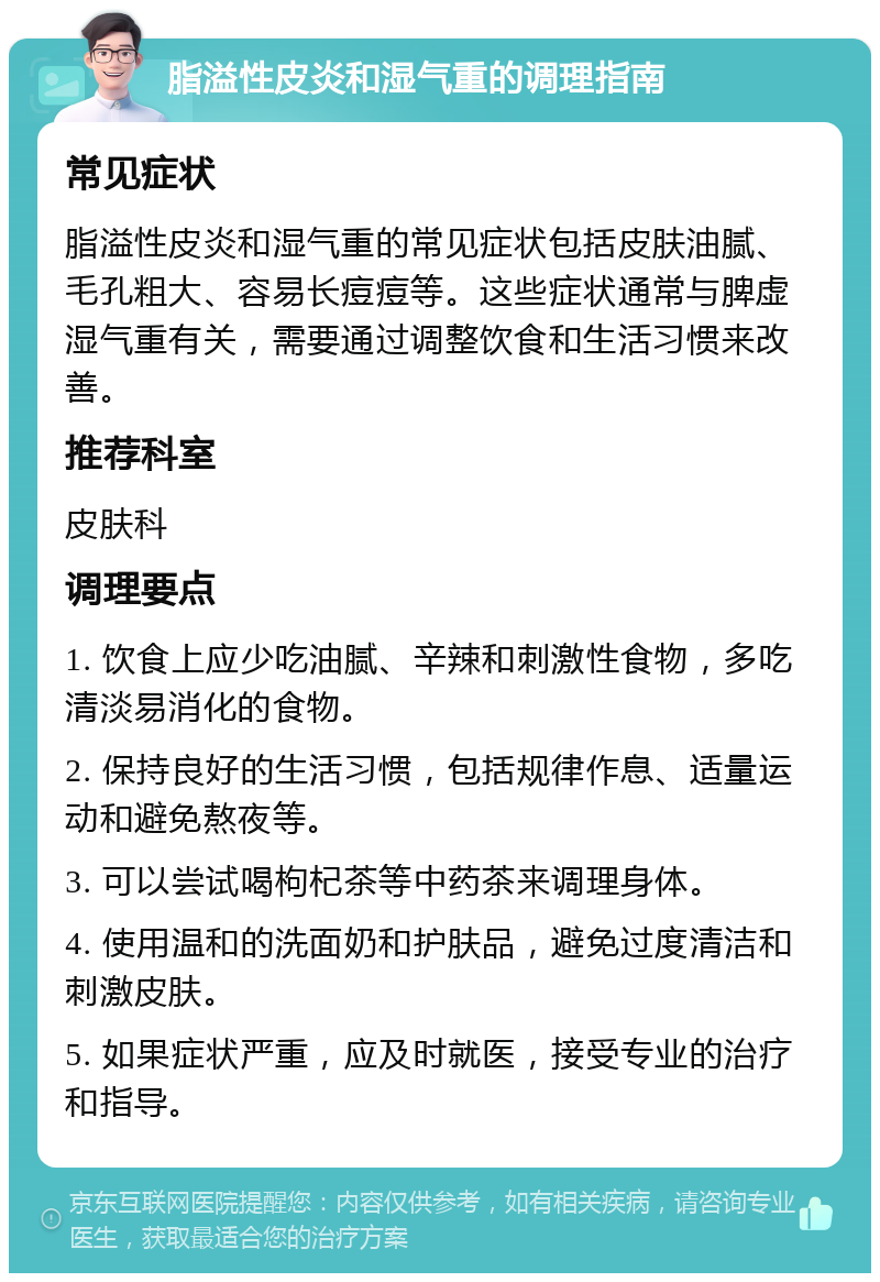 脂溢性皮炎和湿气重的调理指南 常见症状 脂溢性皮炎和湿气重的常见症状包括皮肤油腻、毛孔粗大、容易长痘痘等。这些症状通常与脾虚湿气重有关，需要通过调整饮食和生活习惯来改善。 推荐科室 皮肤科 调理要点 1. 饮食上应少吃油腻、辛辣和刺激性食物，多吃清淡易消化的食物。 2. 保持良好的生活习惯，包括规律作息、适量运动和避免熬夜等。 3. 可以尝试喝枸杞茶等中药茶来调理身体。 4. 使用温和的洗面奶和护肤品，避免过度清洁和刺激皮肤。 5. 如果症状严重，应及时就医，接受专业的治疗和指导。