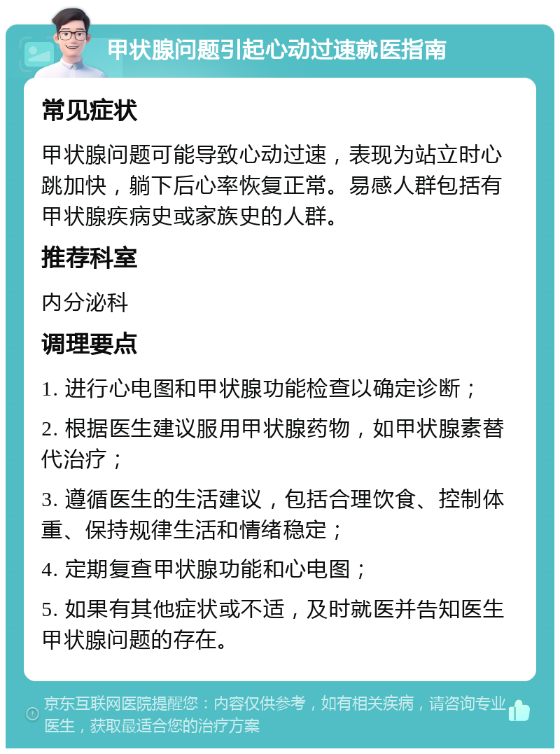 甲状腺问题引起心动过速就医指南 常见症状 甲状腺问题可能导致心动过速，表现为站立时心跳加快，躺下后心率恢复正常。易感人群包括有甲状腺疾病史或家族史的人群。 推荐科室 内分泌科 调理要点 1. 进行心电图和甲状腺功能检查以确定诊断； 2. 根据医生建议服用甲状腺药物，如甲状腺素替代治疗； 3. 遵循医生的生活建议，包括合理饮食、控制体重、保持规律生活和情绪稳定； 4. 定期复查甲状腺功能和心电图； 5. 如果有其他症状或不适，及时就医并告知医生甲状腺问题的存在。