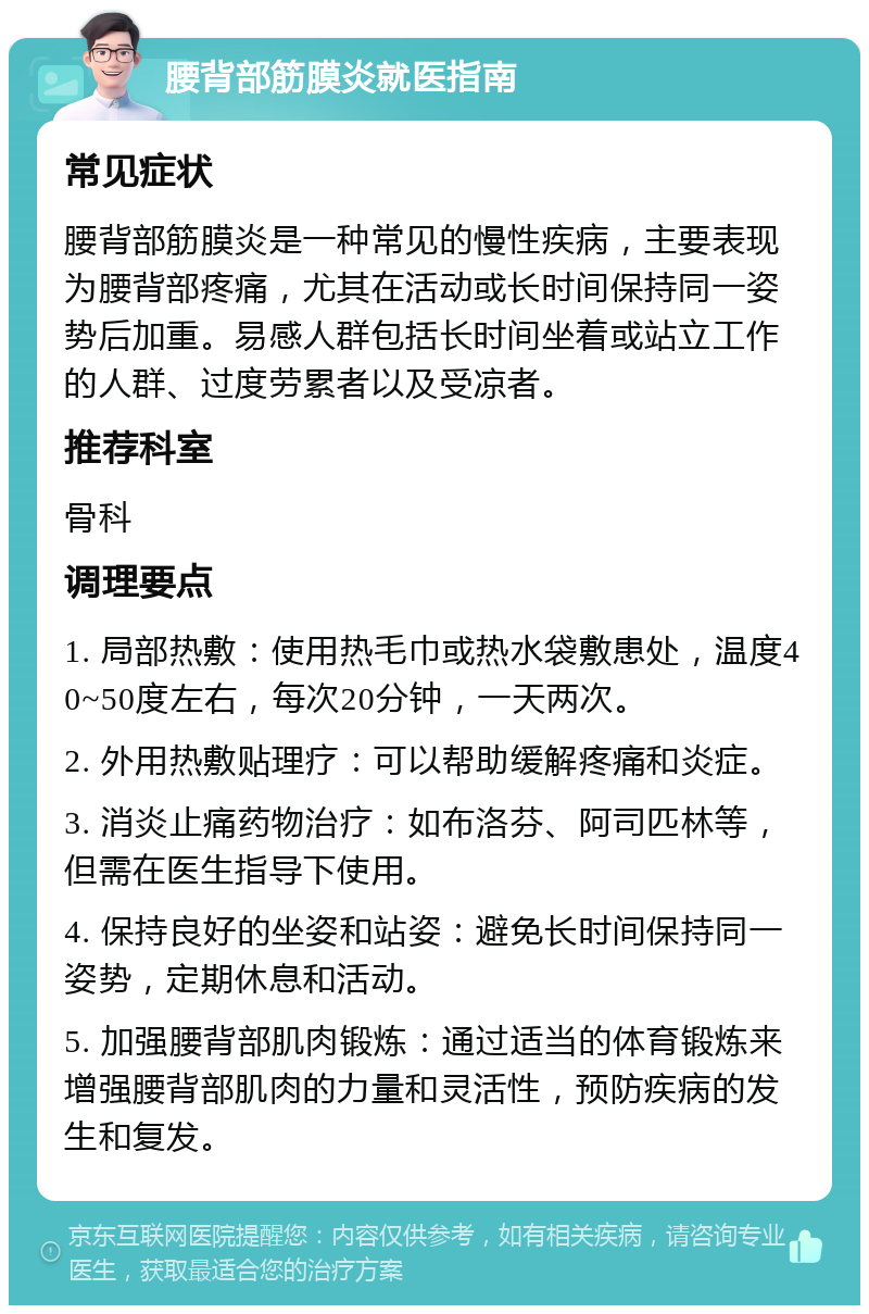 腰背部筋膜炎就医指南 常见症状 腰背部筋膜炎是一种常见的慢性疾病，主要表现为腰背部疼痛，尤其在活动或长时间保持同一姿势后加重。易感人群包括长时间坐着或站立工作的人群、过度劳累者以及受凉者。 推荐科室 骨科 调理要点 1. 局部热敷：使用热毛巾或热水袋敷患处，温度40~50度左右，每次20分钟，一天两次。 2. 外用热敷贴理疗：可以帮助缓解疼痛和炎症。 3. 消炎止痛药物治疗：如布洛芬、阿司匹林等，但需在医生指导下使用。 4. 保持良好的坐姿和站姿：避免长时间保持同一姿势，定期休息和活动。 5. 加强腰背部肌肉锻炼：通过适当的体育锻炼来增强腰背部肌肉的力量和灵活性，预防疾病的发生和复发。