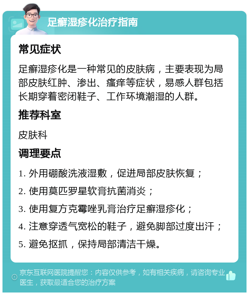 足癣湿疹化治疗指南 常见症状 足癣湿疹化是一种常见的皮肤病，主要表现为局部皮肤红肿、渗出、瘙痒等症状，易感人群包括长期穿着密闭鞋子、工作环境潮湿的人群。 推荐科室 皮肤科 调理要点 1. 外用硼酸洗液湿敷，促进局部皮肤恢复； 2. 使用莫匹罗星软膏抗菌消炎； 3. 使用复方克霉唑乳膏治疗足癣湿疹化； 4. 注意穿透气宽松的鞋子，避免脚部过度出汗； 5. 避免抠抓，保持局部清洁干燥。