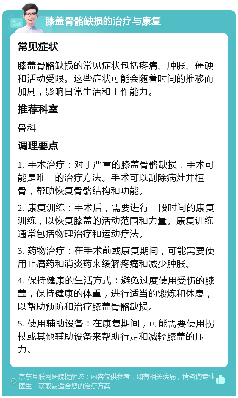 膝盖骨骼缺损的治疗与康复 常见症状 膝盖骨骼缺损的常见症状包括疼痛、肿胀、僵硬和活动受限。这些症状可能会随着时间的推移而加剧，影响日常生活和工作能力。 推荐科室 骨科 调理要点 1. 手术治疗：对于严重的膝盖骨骼缺损，手术可能是唯一的治疗方法。手术可以刮除病灶并植骨，帮助恢复骨骼结构和功能。 2. 康复训练：手术后，需要进行一段时间的康复训练，以恢复膝盖的活动范围和力量。康复训练通常包括物理治疗和运动疗法。 3. 药物治疗：在手术前或康复期间，可能需要使用止痛药和消炎药来缓解疼痛和减少肿胀。 4. 保持健康的生活方式：避免过度使用受伤的膝盖，保持健康的体重，进行适当的锻炼和休息，以帮助预防和治疗膝盖骨骼缺损。 5. 使用辅助设备：在康复期间，可能需要使用拐杖或其他辅助设备来帮助行走和减轻膝盖的压力。