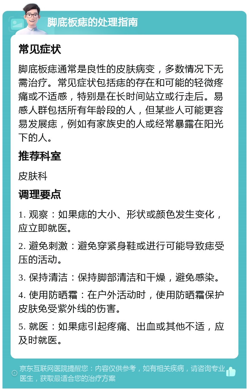 脚底板痣的处理指南 常见症状 脚底板痣通常是良性的皮肤病变，多数情况下无需治疗。常见症状包括痣的存在和可能的轻微疼痛或不适感，特别是在长时间站立或行走后。易感人群包括所有年龄段的人，但某些人可能更容易发展痣，例如有家族史的人或经常暴露在阳光下的人。 推荐科室 皮肤科 调理要点 1. 观察：如果痣的大小、形状或颜色发生变化，应立即就医。 2. 避免刺激：避免穿紧身鞋或进行可能导致痣受压的活动。 3. 保持清洁：保持脚部清洁和干燥，避免感染。 4. 使用防晒霜：在户外活动时，使用防晒霜保护皮肤免受紫外线的伤害。 5. 就医：如果痣引起疼痛、出血或其他不适，应及时就医。