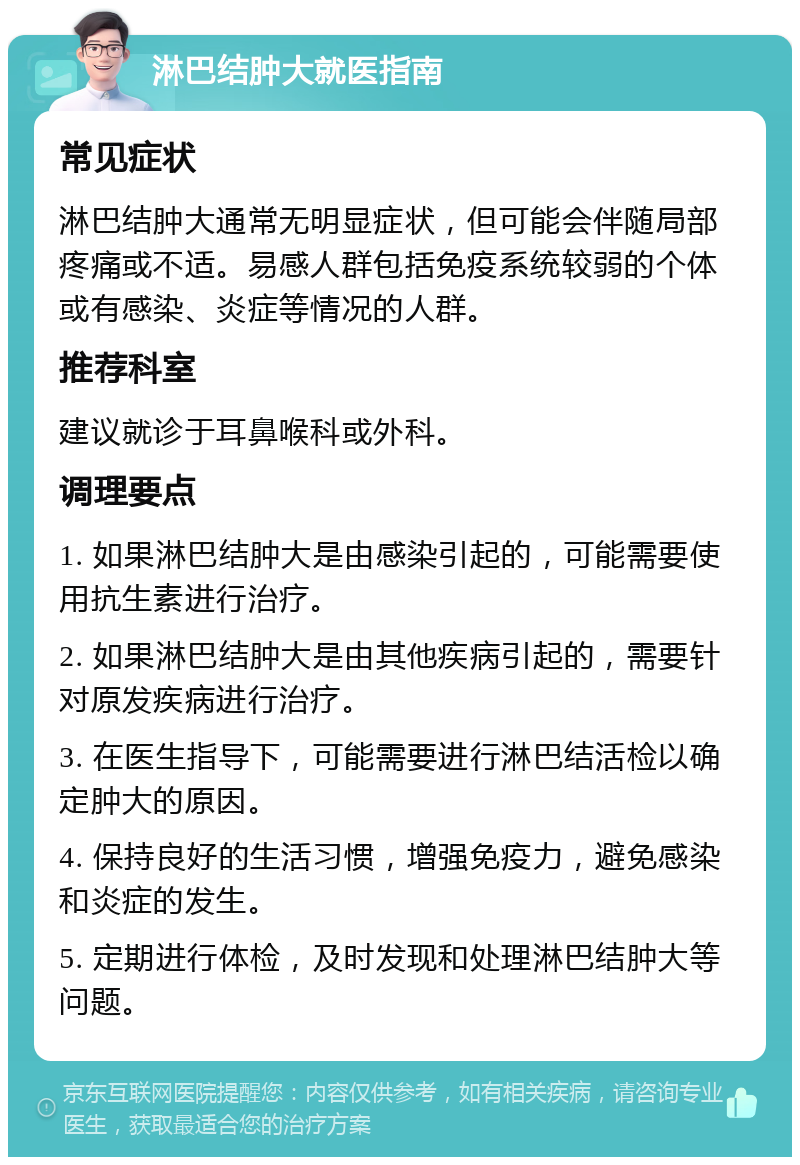 淋巴结肿大就医指南 常见症状 淋巴结肿大通常无明显症状，但可能会伴随局部疼痛或不适。易感人群包括免疫系统较弱的个体或有感染、炎症等情况的人群。 推荐科室 建议就诊于耳鼻喉科或外科。 调理要点 1. 如果淋巴结肿大是由感染引起的，可能需要使用抗生素进行治疗。 2. 如果淋巴结肿大是由其他疾病引起的，需要针对原发疾病进行治疗。 3. 在医生指导下，可能需要进行淋巴结活检以确定肿大的原因。 4. 保持良好的生活习惯，增强免疫力，避免感染和炎症的发生。 5. 定期进行体检，及时发现和处理淋巴结肿大等问题。