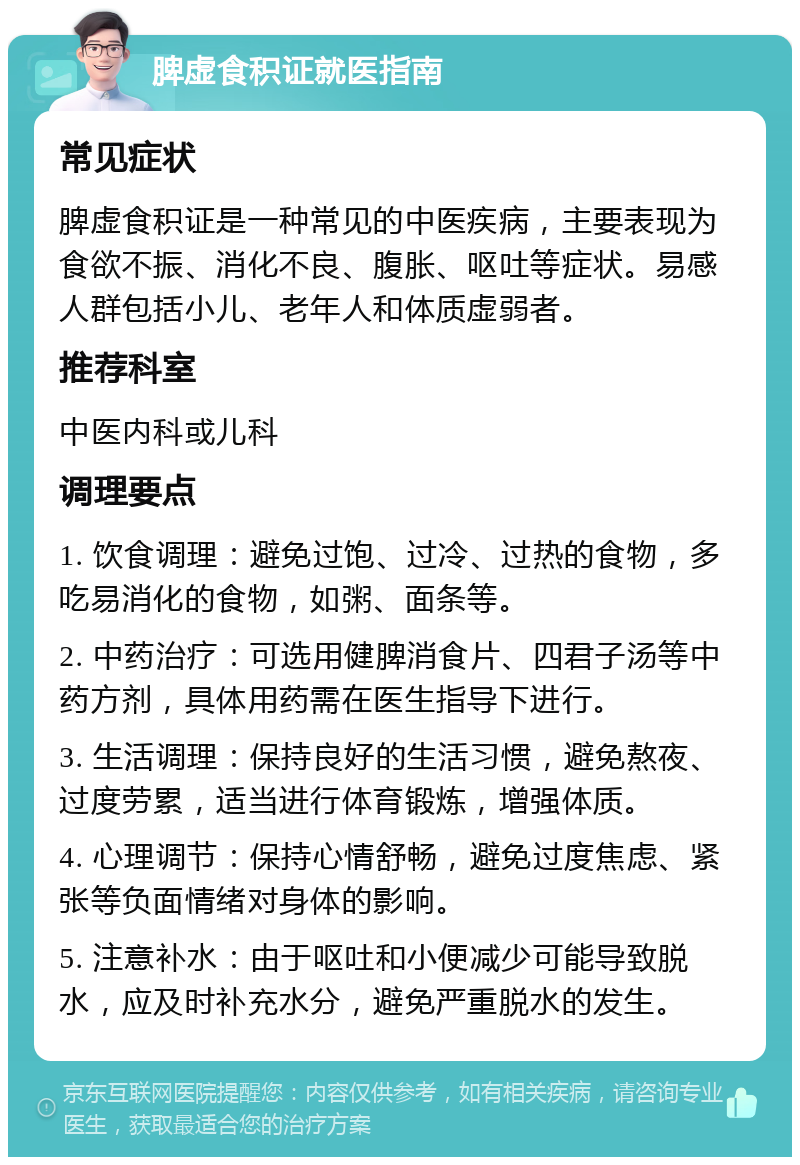 脾虚食积证就医指南 常见症状 脾虚食积证是一种常见的中医疾病，主要表现为食欲不振、消化不良、腹胀、呕吐等症状。易感人群包括小儿、老年人和体质虚弱者。 推荐科室 中医内科或儿科 调理要点 1. 饮食调理：避免过饱、过冷、过热的食物，多吃易消化的食物，如粥、面条等。 2. 中药治疗：可选用健脾消食片、四君子汤等中药方剂，具体用药需在医生指导下进行。 3. 生活调理：保持良好的生活习惯，避免熬夜、过度劳累，适当进行体育锻炼，增强体质。 4. 心理调节：保持心情舒畅，避免过度焦虑、紧张等负面情绪对身体的影响。 5. 注意补水：由于呕吐和小便减少可能导致脱水，应及时补充水分，避免严重脱水的发生。