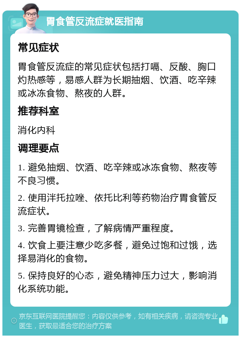 胃食管反流症就医指南 常见症状 胃食管反流症的常见症状包括打嗝、反酸、胸口灼热感等，易感人群为长期抽烟、饮酒、吃辛辣或冰冻食物、熬夜的人群。 推荐科室 消化内科 调理要点 1. 避免抽烟、饮酒、吃辛辣或冰冻食物、熬夜等不良习惯。 2. 使用泮托拉唑、依托比利等药物治疗胃食管反流症状。 3. 完善胃镜检查，了解病情严重程度。 4. 饮食上要注意少吃多餐，避免过饱和过饿，选择易消化的食物。 5. 保持良好的心态，避免精神压力过大，影响消化系统功能。