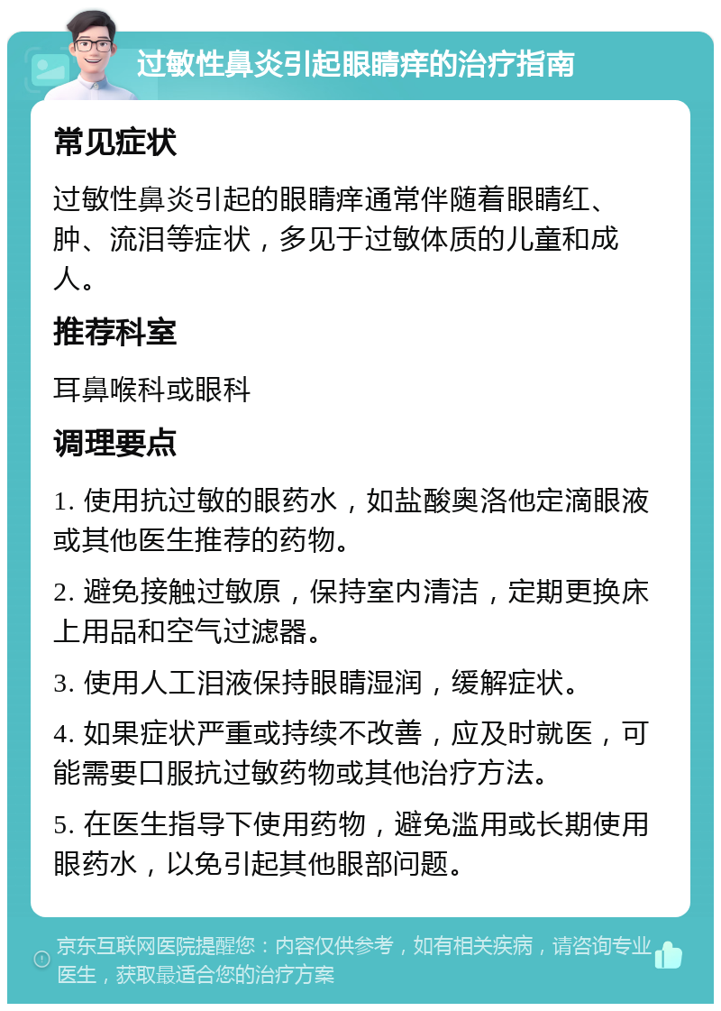 过敏性鼻炎引起眼睛痒的治疗指南 常见症状 过敏性鼻炎引起的眼睛痒通常伴随着眼睛红、肿、流泪等症状，多见于过敏体质的儿童和成人。 推荐科室 耳鼻喉科或眼科 调理要点 1. 使用抗过敏的眼药水，如盐酸奥洛他定滴眼液或其他医生推荐的药物。 2. 避免接触过敏原，保持室内清洁，定期更换床上用品和空气过滤器。 3. 使用人工泪液保持眼睛湿润，缓解症状。 4. 如果症状严重或持续不改善，应及时就医，可能需要口服抗过敏药物或其他治疗方法。 5. 在医生指导下使用药物，避免滥用或长期使用眼药水，以免引起其他眼部问题。