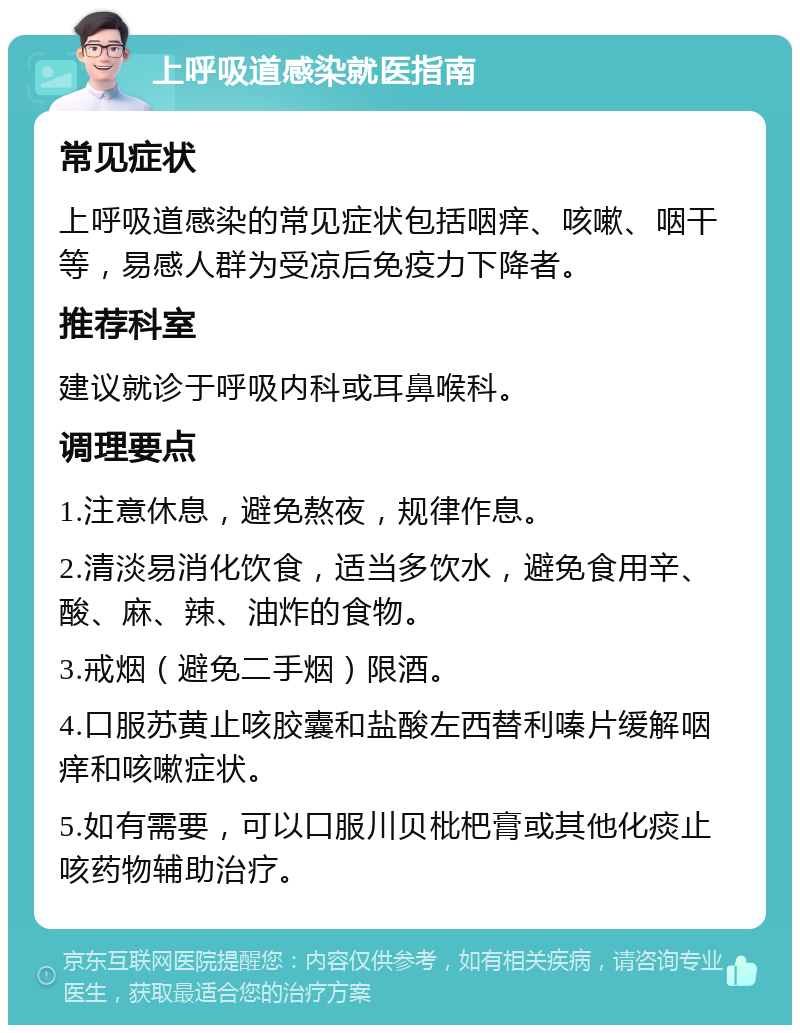 上呼吸道感染就医指南 常见症状 上呼吸道感染的常见症状包括咽痒、咳嗽、咽干等，易感人群为受凉后免疫力下降者。 推荐科室 建议就诊于呼吸内科或耳鼻喉科。 调理要点 1.注意休息，避免熬夜，规律作息。 2.清淡易消化饮食，适当多饮水，避免食用辛、酸、麻、辣、油炸的食物。 3.戒烟（避免二手烟）限酒。 4.口服苏黄止咳胶囊和盐酸左西替利嗪片缓解咽痒和咳嗽症状。 5.如有需要，可以口服川贝枇杷膏或其他化痰止咳药物辅助治疗。