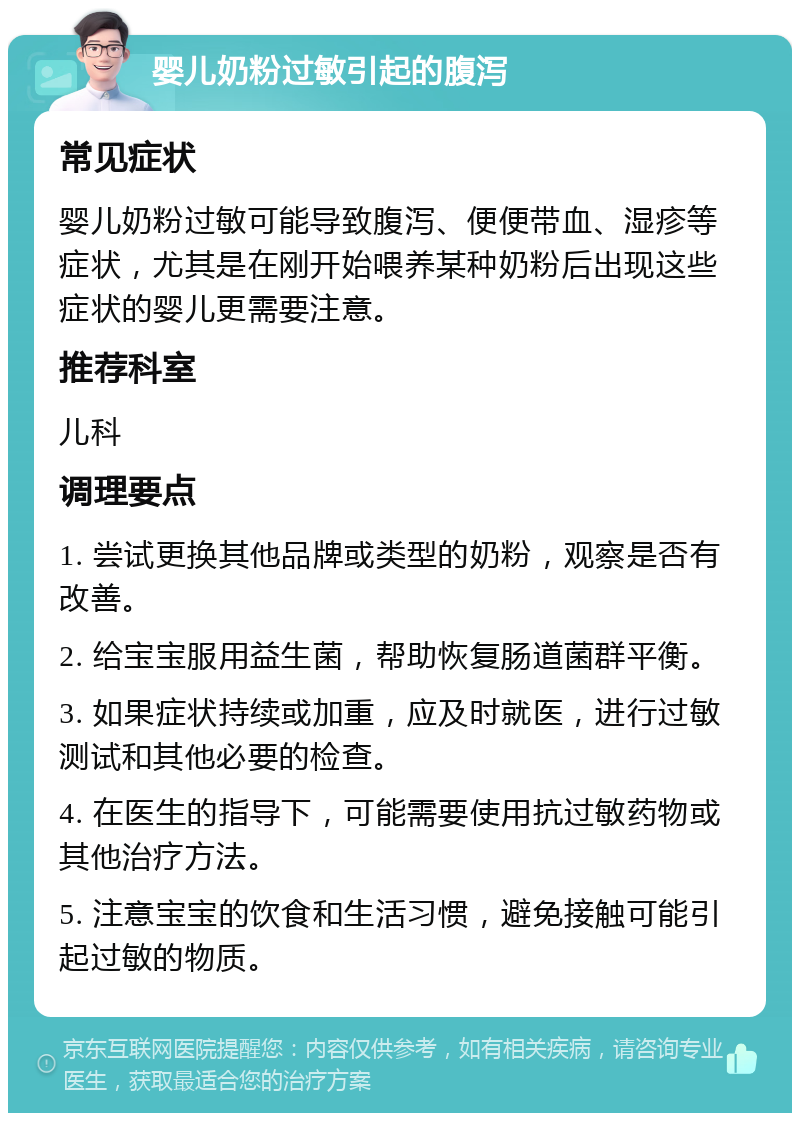 婴儿奶粉过敏引起的腹泻 常见症状 婴儿奶粉过敏可能导致腹泻、便便带血、湿疹等症状，尤其是在刚开始喂养某种奶粉后出现这些症状的婴儿更需要注意。 推荐科室 儿科 调理要点 1. 尝试更换其他品牌或类型的奶粉，观察是否有改善。 2. 给宝宝服用益生菌，帮助恢复肠道菌群平衡。 3. 如果症状持续或加重，应及时就医，进行过敏测试和其他必要的检查。 4. 在医生的指导下，可能需要使用抗过敏药物或其他治疗方法。 5. 注意宝宝的饮食和生活习惯，避免接触可能引起过敏的物质。