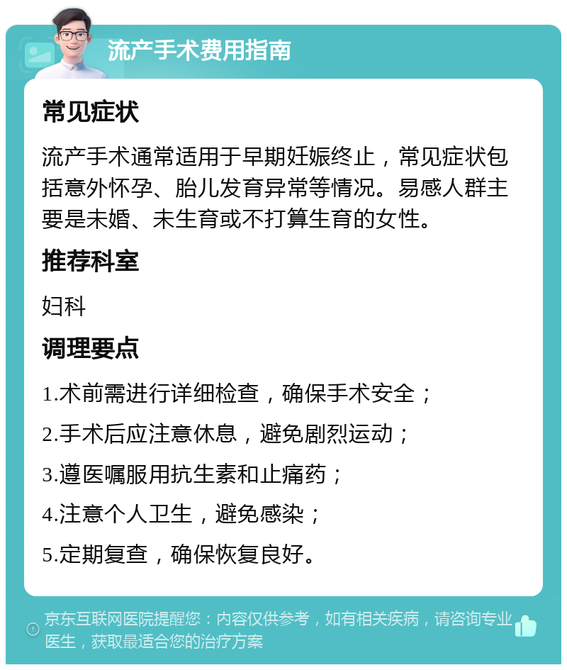 流产手术费用指南 常见症状 流产手术通常适用于早期妊娠终止，常见症状包括意外怀孕、胎儿发育异常等情况。易感人群主要是未婚、未生育或不打算生育的女性。 推荐科室 妇科 调理要点 1.术前需进行详细检查，确保手术安全； 2.手术后应注意休息，避免剧烈运动； 3.遵医嘱服用抗生素和止痛药； 4.注意个人卫生，避免感染； 5.定期复查，确保恢复良好。