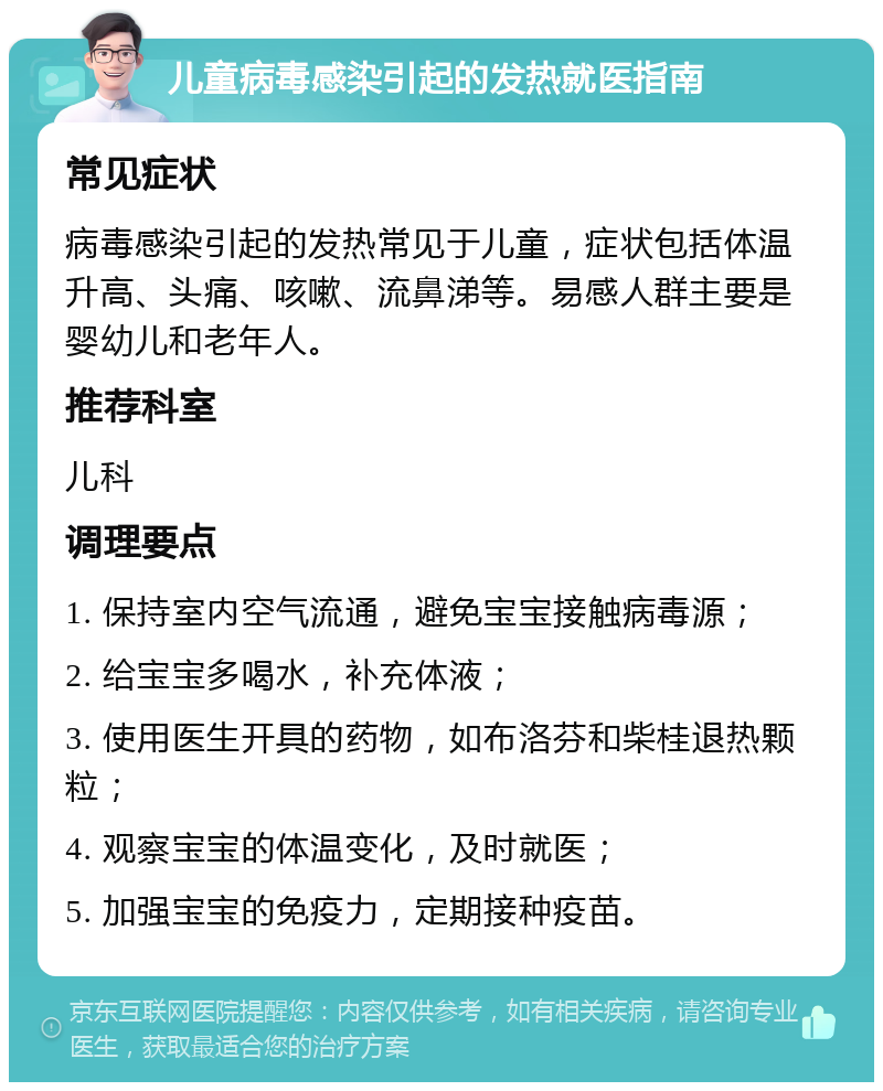 儿童病毒感染引起的发热就医指南 常见症状 病毒感染引起的发热常见于儿童，症状包括体温升高、头痛、咳嗽、流鼻涕等。易感人群主要是婴幼儿和老年人。 推荐科室 儿科 调理要点 1. 保持室内空气流通，避免宝宝接触病毒源； 2. 给宝宝多喝水，补充体液； 3. 使用医生开具的药物，如布洛芬和柴桂退热颗粒； 4. 观察宝宝的体温变化，及时就医； 5. 加强宝宝的免疫力，定期接种疫苗。