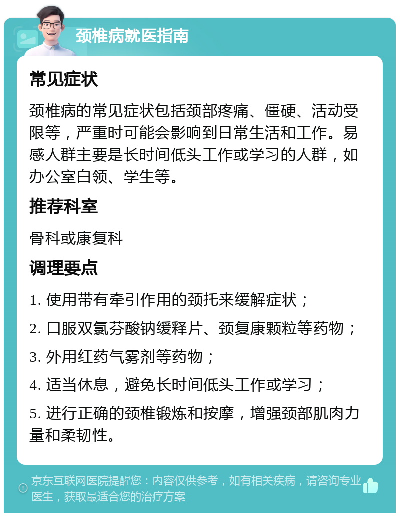 颈椎病就医指南 常见症状 颈椎病的常见症状包括颈部疼痛、僵硬、活动受限等，严重时可能会影响到日常生活和工作。易感人群主要是长时间低头工作或学习的人群，如办公室白领、学生等。 推荐科室 骨科或康复科 调理要点 1. 使用带有牵引作用的颈托来缓解症状； 2. 口服双氯芬酸钠缓释片、颈复康颗粒等药物； 3. 外用红药气雾剂等药物； 4. 适当休息，避免长时间低头工作或学习； 5. 进行正确的颈椎锻炼和按摩，增强颈部肌肉力量和柔韧性。