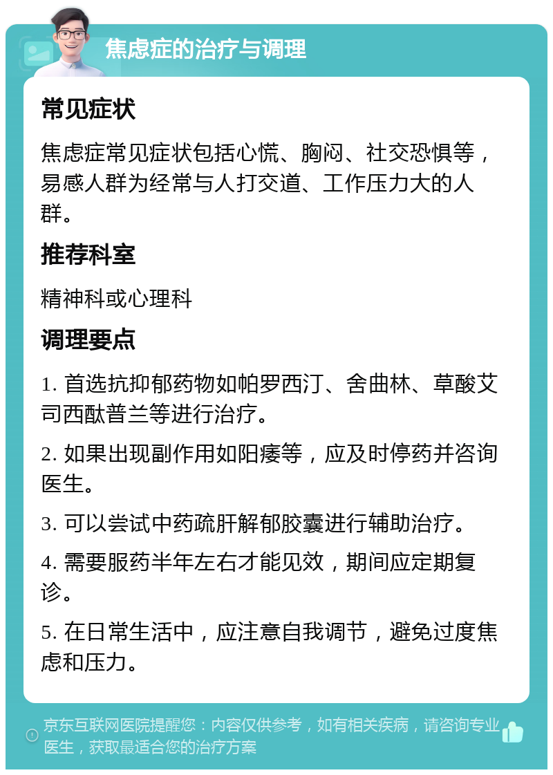 焦虑症的治疗与调理 常见症状 焦虑症常见症状包括心慌、胸闷、社交恐惧等，易感人群为经常与人打交道、工作压力大的人群。 推荐科室 精神科或心理科 调理要点 1. 首选抗抑郁药物如帕罗西汀、舍曲林、草酸艾司西酞普兰等进行治疗。 2. 如果出现副作用如阳痿等，应及时停药并咨询医生。 3. 可以尝试中药疏肝解郁胶囊进行辅助治疗。 4. 需要服药半年左右才能见效，期间应定期复诊。 5. 在日常生活中，应注意自我调节，避免过度焦虑和压力。