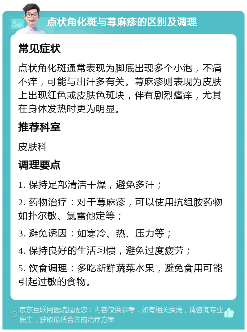 点状角化斑与荨麻疹的区别及调理 常见症状 点状角化斑通常表现为脚底出现多个小泡，不痛不痒，可能与出汗多有关。荨麻疹则表现为皮肤上出现红色或皮肤色斑块，伴有剧烈瘙痒，尤其在身体发热时更为明显。 推荐科室 皮肤科 调理要点 1. 保持足部清洁干燥，避免多汗； 2. 药物治疗：对于荨麻疹，可以使用抗组胺药物如扑尔敏、氯雷他定等； 3. 避免诱因：如寒冷、热、压力等； 4. 保持良好的生活习惯，避免过度疲劳； 5. 饮食调理：多吃新鲜蔬菜水果，避免食用可能引起过敏的食物。